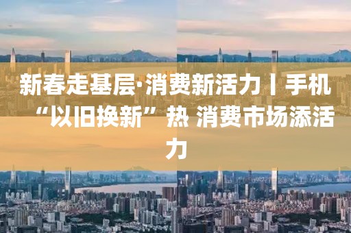 新春走基層·消費新活力丨手機“以舊換新”熱 消費市場添活力