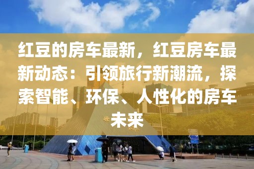 紅豆的房車最新，紅豆房車最新動態：引領旅行新潮流，探索智能、環保、人性化的房車未來
