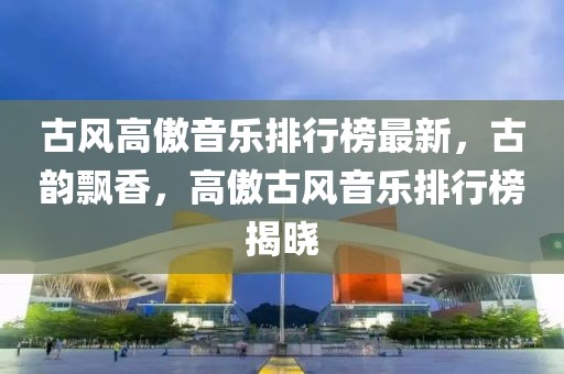 古風(fēng)高傲音樂排行榜最新，古韻飄香，高傲古風(fēng)音樂排行榜揭曉