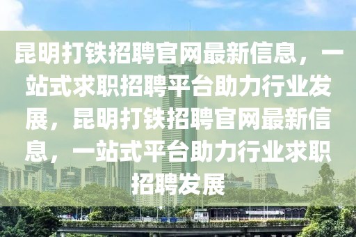 昆明打鐵招聘官網最新信息，一站式求職招聘平臺助力行業發展，昆明打鐵招聘官網最新信息，一站式平臺助力行業求職招聘發展