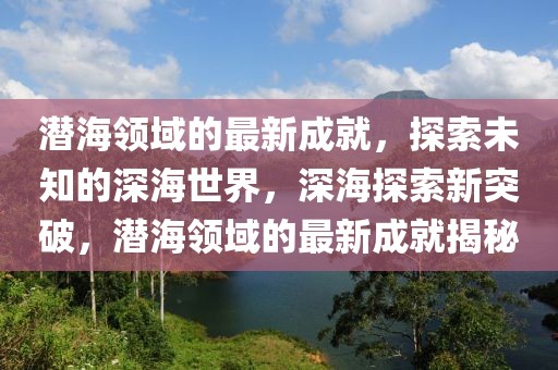 潛海領域的最新成就，探索未知的深海世界，深海探索新突破，潛海領域的最新成就揭秘