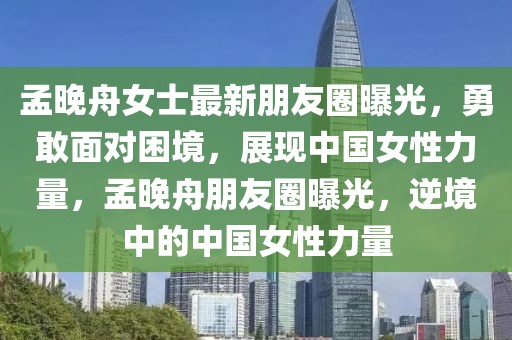 孟晚舟女士最新朋友圈曝光，勇敢面對困境，展現中國女性力量，孟晚舟朋友圈曝光，逆境中的中國女性力量