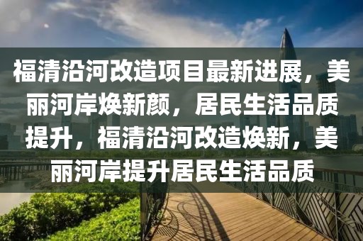 福清沿河改造項目最新進展，美麗河岸煥新顏，居民生活品質提升，福清沿河改造煥新，美麗河岸提升居民生活品質