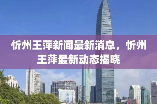 忻州王萍新聞最新消息，忻州王萍最新動(dòng)態(tài)揭曉