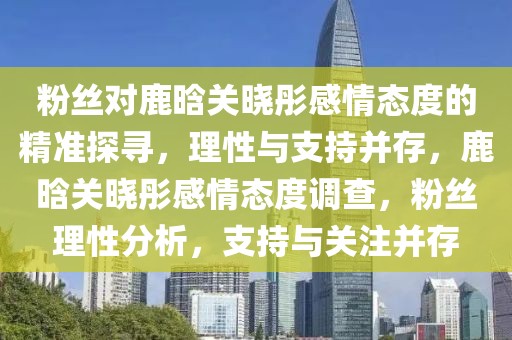 粉絲對鹿晗關曉彤感情態度的精準探尋，理性與支持并存，鹿晗關曉彤感情態度調查，粉絲理性分析，支持與關注并存