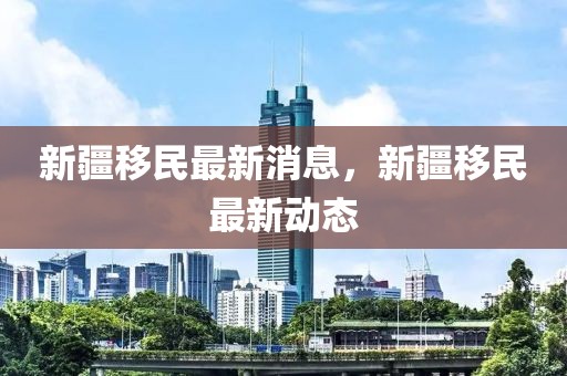 新疆移民最新消息，新疆移民最新動態