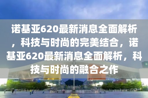 諾基亞620最新消息全面解析，科技與時尚的完美結合，諾基亞620最新消息全面解析，科技與時尚的融合之作