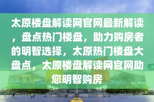 太原樓盤(pán)解讀網(wǎng)官網(wǎng)最新解讀，盤(pán)點(diǎn)熱門(mén)樓盤(pán)，助力購(gòu)房者的明智選擇，太原熱門(mén)樓盤(pán)大盤(pán)點(diǎn)，太原樓盤(pán)解讀網(wǎng)官網(wǎng)助您明智購(gòu)房