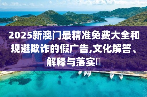 2025新澳門最精準免費大全和規避欺詐的假廣告,文化解答、解釋與落實?