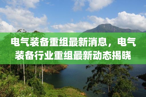 電氣裝備重組最新消息，電氣裝備行業(yè)重組最新動態(tài)揭曉