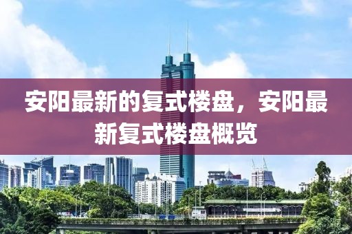 安陽最新的復式樓盤，安陽最新復式樓盤概覽