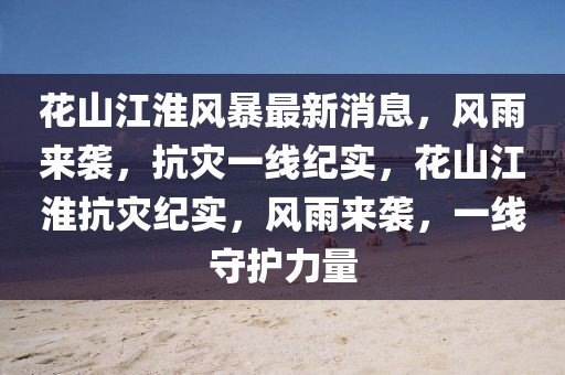 花山江淮風(fēng)暴最新消息，風(fēng)雨來襲，抗災(zāi)一線紀(jì)實(shí)，花山江淮抗災(zāi)紀(jì)實(shí)，風(fēng)雨來襲，一線守護(hù)力量