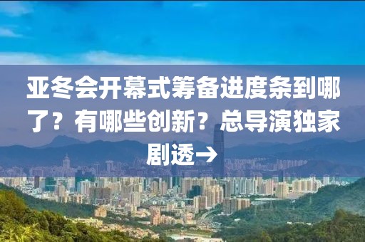 亞冬會開幕式籌備進度條到哪了？有哪些創新？總導演獨家劇透→