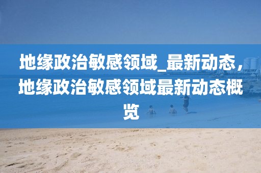 地緣政治敏感領域_最新動態，地緣政治敏感領域最新動態概覽
