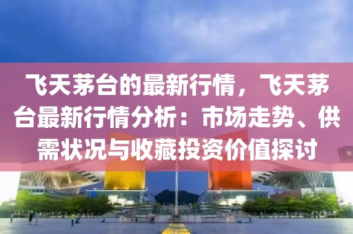 飛天茅臺的最新行情，飛天茅臺最新行情分析：市場走勢、供需狀況與收藏投資價值探討
