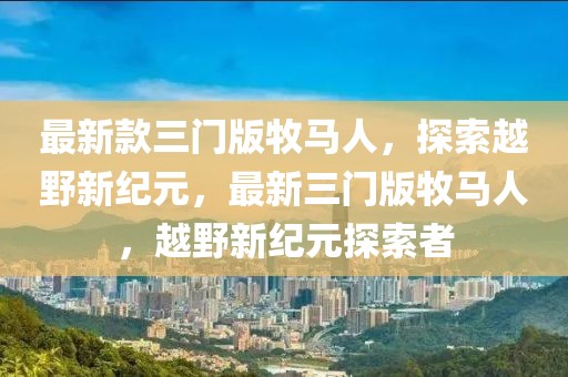最新款三門版牧馬人，探索越野新紀元，最新三門版牧馬人，越野新紀元探索者