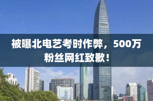 被曝北電藝考時作弊，500萬粉絲網紅致歉！