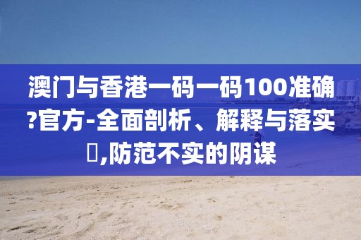 澳門(mén)與香港一碼一碼100準(zhǔn)確?官方-全面剖析、解釋與落實(shí)?,防范不實(shí)的陰謀