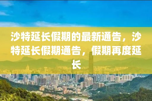沙特延長假期的最新通告，沙特延長假期通告，假期再度延長