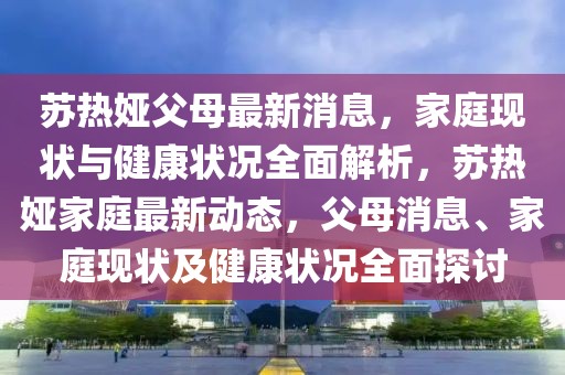 蘇熱婭父母最新消息，家庭現狀與健康狀況全面解析，蘇熱婭家庭最新動態，父母消息、家庭現狀及健康狀況全面探討