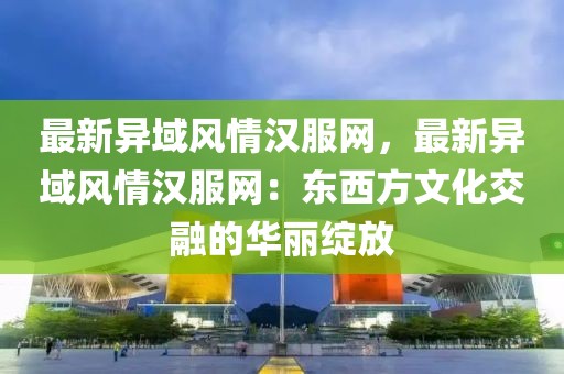 最新異域風情漢服網，最新異域風情漢服網：東西方文化交融的華麗綻放