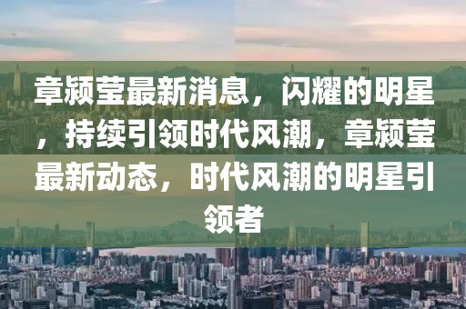 章潁瑩最新消息，閃耀的明星，持續引領時代風潮，章潁瑩最新動態，時代風潮的明星引領者