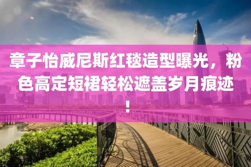 章子怡威尼斯紅毯造型曝光，粉色高定短裙輕松遮蓋歲月痕跡！