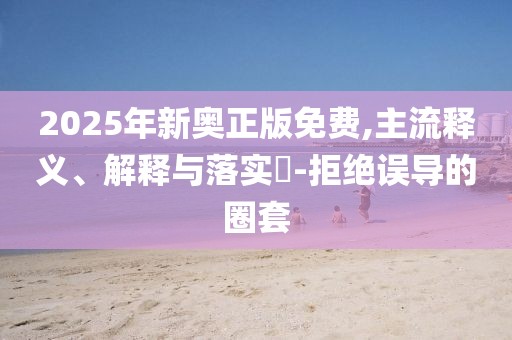 2025年新奧正版免費,主流釋義、解釋與落實?-拒絕誤導的圈套