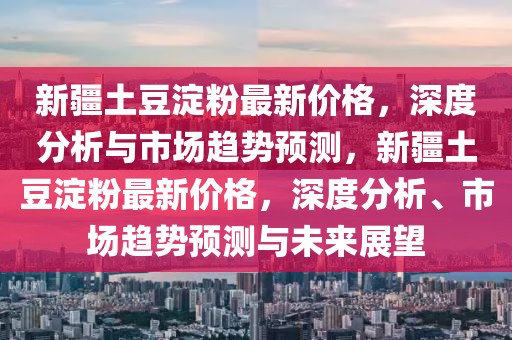 新疆土豆淀粉最新價(jià)格，深度分析與市場(chǎng)趨勢(shì)預(yù)測(cè)，新疆土豆淀粉最新價(jià)格，深度分析、市場(chǎng)趨勢(shì)預(yù)測(cè)與未來(lái)展望