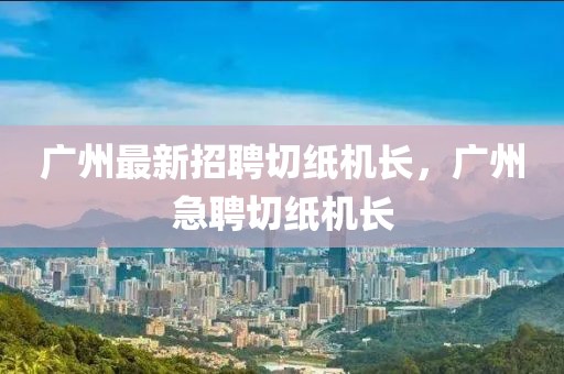 廣州最新招聘切紙機(jī)長(zhǎng)，廣州急聘切紙機(jī)長(zhǎng)
