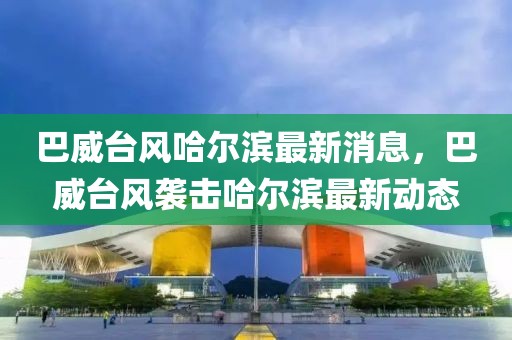 巴威臺風(fēng)哈爾濱最新消息，巴威臺風(fēng)襲擊哈爾濱最新動(dòng)態(tài)