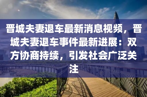 晉城夫妻退車最新消息視頻，晉城夫妻退車事件最新進展：雙方協商持續，引發社會廣泛關注