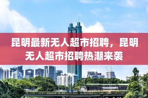 昆明最新無(wú)人超市招聘，昆明無(wú)人超市招聘熱潮來(lái)襲