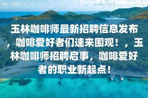 玉林咖啡師最新招聘信息發(fā)布，咖啡愛好者們速來圍觀！，玉林咖啡師招聘啟事，咖啡愛好者的職業(yè)新起點！