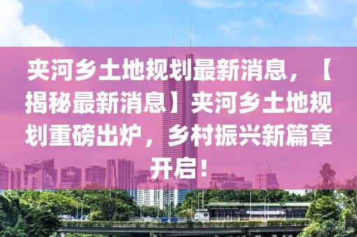 夾河鄉土地規劃最新消息，【揭秘最新消息】夾河鄉土地規劃重磅出爐，鄉村振興新篇章開啟！
