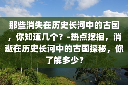 那些消失在歷史長河中的古國，你知道幾個？-熱點挖掘，消逝在歷史長河中的古國探秘，你了解多少？