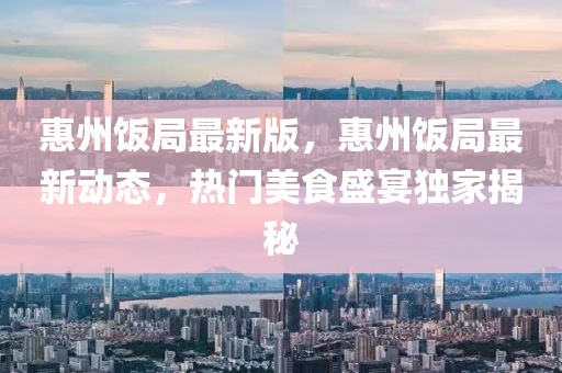 惠州飯局最新版，惠州飯局最新動態(tài)，熱門美食盛宴獨家揭秘