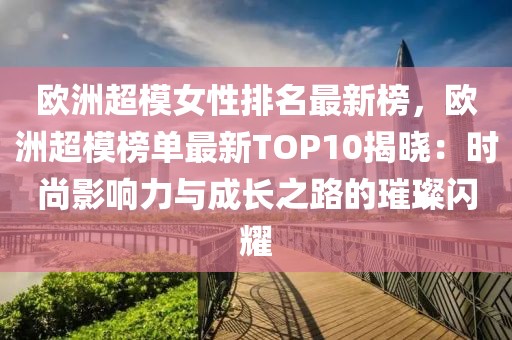 歐洲超模女性排名最新榜，歐洲超模榜單最新TOP10揭曉：時(shí)尚影響力與成長之路的璀璨閃耀
