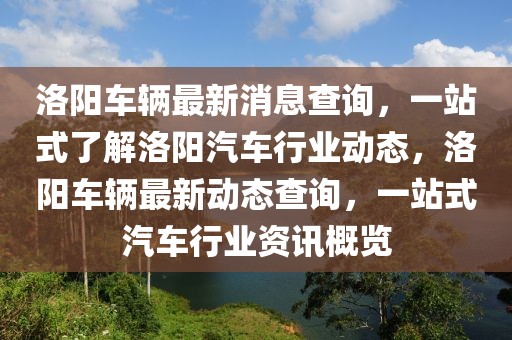 洛陽(yáng)車輛最新消息查詢，一站式了解洛陽(yáng)汽車行業(yè)動(dòng)態(tài)，洛陽(yáng)車輛最新動(dòng)態(tài)查詢，一站式汽車行業(yè)資訊概覽