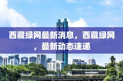 西藏綠網(wǎng)最新消息，西藏綠網(wǎng)，最新動態(tài)速遞
