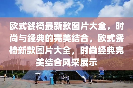 歐式餐椅最新款圖片大全，時尚與經典的完美結合，歐式餐椅新款圖片大全，時尚經典完美結合風采展示