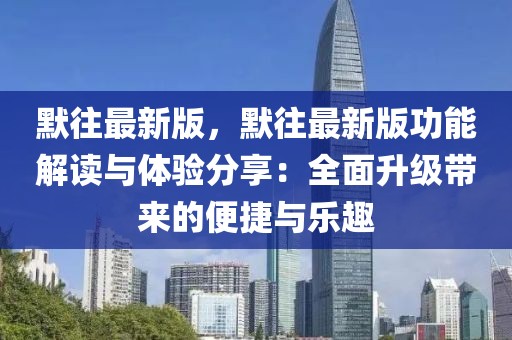 默往最新版，默往最新版功能解讀與體驗分享：全面升級帶來的便捷與樂趣