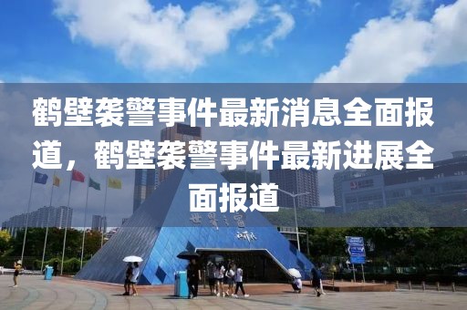 鶴壁襲警事件最新消息全面報(bào)道，鶴壁襲警事件最新進(jìn)展全面報(bào)道