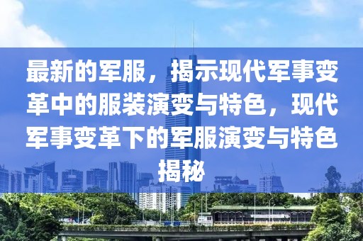 最新的軍服，揭示現代軍事變革中的服裝演變與特色，現代軍事變革下的軍服演變與特色揭秘