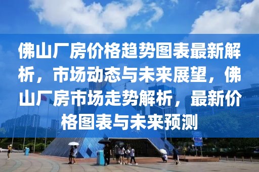 佛山廠房價格趨勢圖表最新解析，市場動態與未來展望，佛山廠房市場走勢解析，最新價格圖表與未來預測