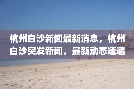 杭州白沙新聞最新消息，杭州白沙突發新聞，最新動態速遞
