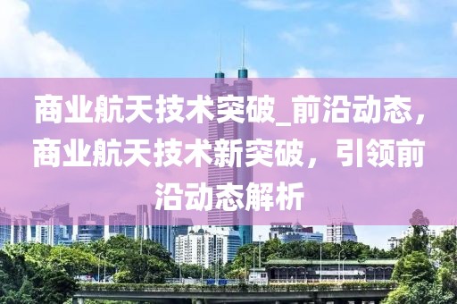 商業航天技術突破_前沿動態，商業航天技術新突破，引領前沿動態解析