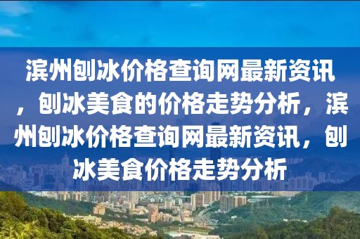 濱州刨冰價格查詢網最新資訊，刨冰美食的價格走勢分析，濱州刨冰價格查詢網最新資訊，刨冰美食價格走勢分析