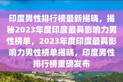 印度男性排行榜最新揭曉，揭秘2023年度印度最具影響力男性榜單，2023年度印度最具影響力男性榜單揭曉，印度男性排行榜重磅發布