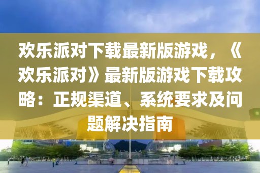 歡樂派對下載最新版游戲，《歡樂派對》最新版游戲下載攻略：正規渠道、系統要求及問題解決指南